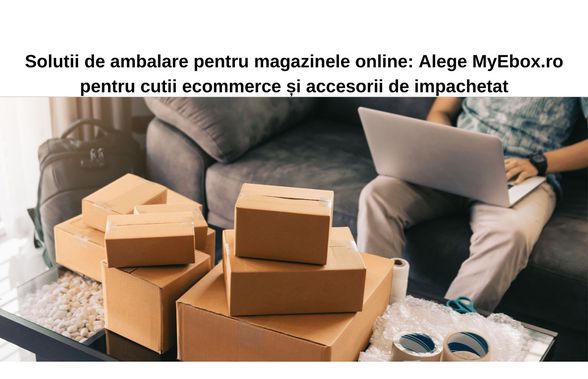 Soluții de ambalare pentru magazinele online: Alege MyEbox.ro pentru cutii ecommerce și accesorii de împachetare